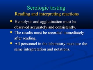 Serologic testingSerologic testing
Reading and interpreting reactionsReading and interpreting reactions
 Hemolysis and agglutination must beHemolysis and agglutination must be
observed accurately and consistently.observed accurately and consistently.
 The results must be recorded immediatelyThe results must be recorded immediately
after reading.after reading.
 All personnel in the laboratory must use theAll personnel in the laboratory must use the
same interpretation and notations.same interpretation and notations.
 