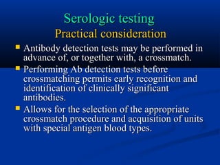 Serologic testingSerologic testing
Practical considerationPractical consideration
 Antibody detection tests may be performed inAntibody detection tests may be performed in
advance of, or together with, a crossmatch.advance of, or together with, a crossmatch.
 Performing Ab detection tests beforePerforming Ab detection tests before
crossmatching permits early recognition andcrossmatching permits early recognition and
identification of clinically significantidentification of clinically significant
antibodies.antibodies.
 Allows for the selection of the appropriateAllows for the selection of the appropriate
crossmatch procedure and acquisition of unitscrossmatch procedure and acquisition of units
with special antigen blood types.with special antigen blood types.
 