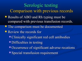 Serologic testingSerologic testing
Comparison with previous recordsComparison with previous records
 Results of ABO and Rh typing must beResults of ABO and Rh typing must be
compared with previous transfusion records.compared with previous transfusion records.
 The comparison must be documentedThe comparison must be documented
 Review the records forReview the records for
 Clinically significant red cell antibodiesClinically significant red cell antibodies
 Difficulties in testingDifficulties in testing
 Occurrence of significant adverse recationsOccurrence of significant adverse recations
 Special transfusion requirementSpecial transfusion requirement
 