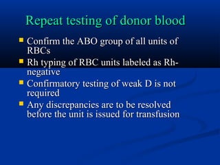 Repeat testing of donor bloodRepeat testing of donor blood
 Confirm the ABO group of all units ofConfirm the ABO group of all units of
RBCsRBCs
 Rh typing of RBC units labeled as Rh-Rh typing of RBC units labeled as Rh-
negativenegative
 Confirmatory testing of weak D is notConfirmatory testing of weak D is not
requiredrequired
 Any discrepancies are to be resolvedAny discrepancies are to be resolved
before the unit is issued for transfusionbefore the unit is issued for transfusion
 