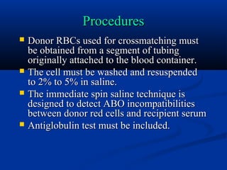 ProceduresProcedures
 Donor RBCs used for crossmatching mustDonor RBCs used for crossmatching must
be obtained from a segment of tubingbe obtained from a segment of tubing
originally attached to the blood container.originally attached to the blood container.
 The cell must be washed and resuspendedThe cell must be washed and resuspended
to 2% to 5% in saline.to 2% to 5% in saline.
 The immediate spin saline technique isThe immediate spin saline technique is
designed to detect ABO incompatibilitiesdesigned to detect ABO incompatibilities
between donor red cells and recipient serumbetween donor red cells and recipient serum
 Antiglobulin test must be included.Antiglobulin test must be included.
 