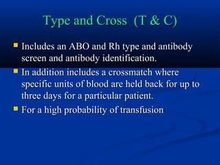 Type and Cross (T & C)Type and Cross (T & C)
 Includes an ABO and Rh type and antibodyIncludes an ABO and Rh type and antibody
screen and antibody identification.screen and antibody identification.
 In addition includes a crossmatch whereIn addition includes a crossmatch where
specific units of blood are held back for up tospecific units of blood are held back for up to
three days for a particular patient.three days for a particular patient.
 For a high probability of transfusionFor a high probability of transfusion
 