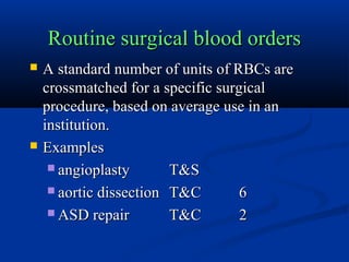 Routine surgical blood ordersRoutine surgical blood orders
 A standard number of units of RBCs areA standard number of units of RBCs are
crossmatched for a specific surgicalcrossmatched for a specific surgical
procedure, based on average use in anprocedure, based on average use in an
institution.institution.
 ExamplesExamples
 angioplastyangioplasty T&ST&S
 aortic dissectionaortic dissection T&CT&C 66
 ASD repairASD repair T&CT&C 22
 