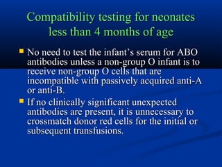 Compatibility testing for neonatesCompatibility testing for neonates
less than 4 months of ageless than 4 months of age
 No need to test the infant’s serum for ABONo need to test the infant’s serum for ABO
antibodies unless a non-group O infant is toantibodies unless a non-group O infant is to
receive non-group O cells that arereceive non-group O cells that are
incompatible with passively acquired anti-Aincompatible with passively acquired anti-A
or anti-B.or anti-B.
 If no clinically significant unexpectedIf no clinically significant unexpected
antibodies are present, it is unnecessary toantibodies are present, it is unnecessary to
crossmatch donor red cells for the initial orcrossmatch donor red cells for the initial or
subsequent transfusions.subsequent transfusions.
 