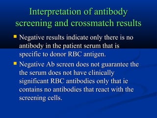 Interpretation of antibodyInterpretation of antibody
screening and crossmatch resultsscreening and crossmatch results
 Negative results indicate only there is noNegative results indicate only there is no
antibody in the patient serum that isantibody in the patient serum that is
specific to donor RBC antigen.specific to donor RBC antigen.
 Negative Ab screen does not guarantee theNegative Ab screen does not guarantee the
the serum does not have clinicallythe serum does not have clinically
significant RBC antibodies only that iesignificant RBC antibodies only that ie
contains no antibodies that react with thecontains no antibodies that react with the
screening cells.screening cells.
 