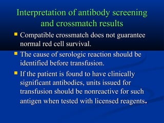 Interpretation of antibody screeningInterpretation of antibody screening
and crossmatch resultsand crossmatch results
 Compatible crossmatch does not guaranteeCompatible crossmatch does not guarantee
normal red cell survival.normal red cell survival.
 The cause of serologic reaction should beThe cause of serologic reaction should be
identified before transfusion.identified before transfusion.
 If the patient is found to have clinicallyIf the patient is found to have clinically
significant antibodies, units issued forsignificant antibodies, units issued for
transfusion should be nonreactive for suchtransfusion should be nonreactive for such
antigen when tested with licensed reagentsantigen when tested with licensed reagents..
 
