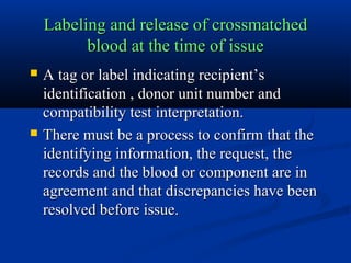 Labeling and release of crossmatchedLabeling and release of crossmatched
blood at the time of issueblood at the time of issue
 A tag or label indicating recipient’sA tag or label indicating recipient’s
identification , donor unit number andidentification , donor unit number and
compatibility test interpretation.compatibility test interpretation.
 There must be a process to confirm that theThere must be a process to confirm that the
identifying information, the request, theidentifying information, the request, the
records and the blood or component are inrecords and the blood or component are in
agreement and that discrepancies have beenagreement and that discrepancies have been
resolved before issue.resolved before issue.
 