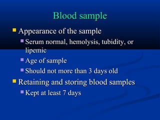 Blood sampleBlood sample
 Appearance of the sampleAppearance of the sample
 Serum normal, hemolysis, tubidity, orSerum normal, hemolysis, tubidity, or
lipemiclipemic
 Age of sampleAge of sample
 Should not more than 3 days oldShould not more than 3 days old
 Retaining and storing blood samplesRetaining and storing blood samples
 Kept at least 7 daysKept at least 7 days
 