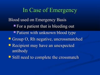 In Case of EmergencyIn Case of Emergency
Blood used on Emergency BasisBlood used on Emergency Basis
 For a patient that is bleeding outFor a patient that is bleeding out
 Patient with unknown blood typePatient with unknown blood type
 Group O, Rh negative, uncrossmatchedGroup O, Rh negative, uncrossmatched
 Recipient may have an unexpectedRecipient may have an unexpected
antibodyantibody
 Still need to complete the crossmatchStill need to complete the crossmatch
 