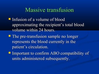 Massive transfusionMassive transfusion
 Infusion of a volume of bloodInfusion of a volume of blood
approximating the recipient’s total bloodapproximating the recipient’s total blood
volume within 24 hours.volume within 24 hours.
 The pre-transfusion sample no longerThe pre-transfusion sample no longer
represents the blood currently in therepresents the blood currently in the
patient’s circulation.patient’s circulation.
 Important to confirm ABO compatibility ofImportant to confirm ABO compatibility of
units administered subsequentlyunits administered subsequently..
 