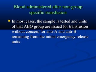 Blood administered after non-groupBlood administered after non-group
specific transfusionspecific transfusion
 In most cases, the sample is tested and unitsIn most cases, the sample is tested and units
of that ABO group are issued for transfusionof that ABO group are issued for transfusion
without concern for anti-A and anti-Bwithout concern for anti-A and anti-B
remaining from the initial emergency releaseremaining from the initial emergency release
unitsunits
 