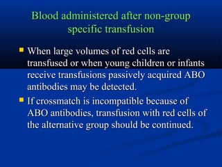 Blood administered after non-groupBlood administered after non-group
specific transfusionspecific transfusion
 When large volumes of red cells areWhen large volumes of red cells are
transfused or when young children or infantstransfused or when young children or infants
receive transfusions passively acquired ABOreceive transfusions passively acquired ABO
antibodies may be detected.antibodies may be detected.
 If crossmatch is incompatible because ofIf crossmatch is incompatible because of
ABO antibodies, transfusion with red cells ofABO antibodies, transfusion with red cells of
the alternative group should be continued.the alternative group should be continued.
 