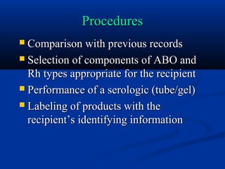 ProceduresProcedures
 Comparison with previous recordsComparison with previous records
 Selection of components of ABO andSelection of components of ABO and
Rh types appropriate for the recipientRh types appropriate for the recipient
 Performance of a serologic (tube/gel)Performance of a serologic (tube/gel)
 Labeling of products with theLabeling of products with the
recipient’s identifying informationrecipient’s identifying information
 