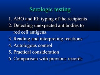 Serologic testingSerologic testing
1. ABO and Rh typing of the recipients1. ABO and Rh typing of the recipients
2. Detecting unexpected antibodies to2. Detecting unexpected antibodies to
red cell antigensred cell antigens
3. Reading and interpreting reactions3. Reading and interpreting reactions
4. Autologous control4. Autologous control
5. Practical consideration5. Practical consideration
6. Comparison with previous records6. Comparison with previous records
 