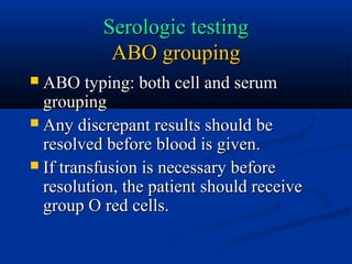 Serologic testingSerologic testing
ABO groupingABO grouping
 ABO typing: both cell and serumABO typing: both cell and serum
groupinggrouping
 Any discrepant results should beAny discrepant results should be
resolved before blood is given.resolved before blood is given.
 If transfusion is necessary beforeIf transfusion is necessary before
resolution, the patient should receiveresolution, the patient should receive
group O red cells.group O red cells.
 