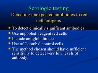 Serologic testingSerologic testing
Detecting unexpected antibodies to redDetecting unexpected antibodies to red
cell antigenscell antigens
 To detect clinically significant antibodiesTo detect clinically significant antibodies
 Use unpooled reagent red cellsUse unpooled reagent red cells
 Include antiglobulin testInclude antiglobulin test
 Use of Coombs’ control cellsUse of Coombs’ control cells
 The method chosen should have sufficientThe method chosen should have sufficient
sensitivity to detect very low levels ofsensitivity to detect very low levels of
antibody.antibody.
 