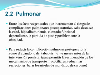 2.2  PulmonarEntre los factores generales que incrementan el riesgo de complicaciones pulmonares postoperatorias, cabe destacar la edad, hipoalbuminemia, el estado funcional dependiente, la perdida de peso y posiblemente la obesidad.Para reducir la complicación pulmonar postoperatoria como el abandono del tabaquismo  >2 meses antes de la intervención prevista. (para permitir la recuperación de los mecanismos de transporte mucociliares, reducir las secreciones, bajar los niveles de monóxido de carbono)