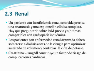 2.3  RenalUn paciente con insuficiencia renal conocida precisa una anamnesis y una exploración clínica completa. Hay que preguntarle sobre IAM previo y síntomas compatibles con cardiopatía isquémica. Los pacientes con enfermedad renal avanzada deben someterse a diálisis antes de la cirugía para optimizar su estado de volumen y controlar  la cifra de potasio.Creatinina > 2mg/dl constituye un factor de riesgo de complicacionescardiacas.