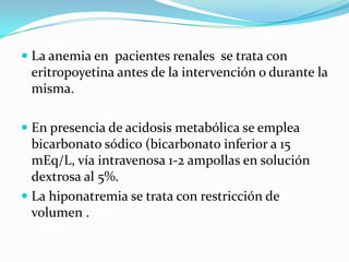La anemia en  pacientesrenales  se trata con eritropoyetina antes de la intervención o durante la misma.En presencia de acidosis metabólicase empleabicarbonatosódico(bicarbonato inferior a 15 mEq/L, víaintravenosa 1-2 ampollas en solucióndextrosa al 5%.La hiponatremia se trata con restricción de volumen .