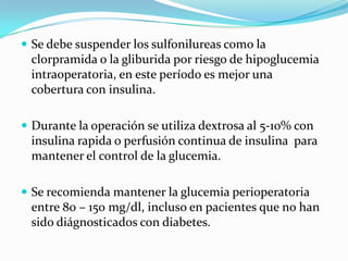 Se debe suspender los sulfonilureascomo la clorpramida o la gliburidaporriesgo de hipoglucemiaintraoperatoria, en esteperíodoesmejorunacobertura con insulina.Durante la operación se utilizadextrosa al 5-10% con insulinarapida o perfusión continua de insulinaparamantener el control de la glucemia. Se recomiendamantener la glucemiaperioperatoria entre 80 – 150 mg/dl, incluso en pacientesque no hansidodiágnosticados con diabetes.