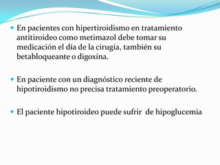 En pacientes con hipertiroidismo en tratamientoantitiroideocomometimazoldebetomarsumedicación el día de la cirugía, tambiénsubetabloqueante o digoxina.En paciente con un diagnósticoreciente de hipotiroidismo no precisatratamientopreoperatorio.El pacientehipotiroideopuedesufrir  de hipoglucemia