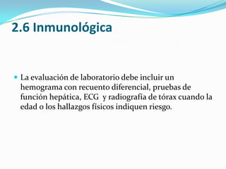 2.6 InmunológicaLa evaluación de laboratorio debe incluir un hemograma con recuento diferencial, pruebas de función hepática, ECG  y radiografía de tórax cuando la edad o los hallazgos físicos indiquen riesgo.
