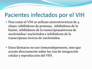 Pacientesinfectadospor el VIHPara tratar el VIH se utilizanantirretroviricos de 4 clases: inhibidores de proteasa,  inhibidores de la fusión, inhibidores de la transcriptasainversa de nucleósidos/ nucleótidos e inhibidores de la transcriptasainversa de nucleósidos.Estosfármacos no son inmunodepresores, sinoqueactuándirectamentesobrelasvías de integracióncelular y reproducción del VIH.