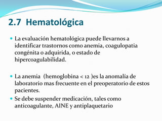 2.7  HematológicaLa evaluación hematológica puede llevarnos a identificar trastornos como anemia, coagulopatia congénita o adquirida, o estado de hipercoagulabilidad.La anemia  (hemoglobina < 12 )es la anomalía de laboratorio mas frecuente en el preoperatorio de estos pacientes. Se debe suspender medicación, tales comoanticoagulante, AINE y antiplaquetario