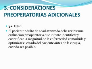 3. CONSIDERACIONES PREOPERATORIAS ADICIONALES3.1  Edad El paciente adulto de edad avanzada debe recibir una evaluación preoperatoria que intente identificar y cuantificar la magnitud de la enfermedad comorbida y optimizar el estado del paciente antes de la cirugía, cuando sea posible.