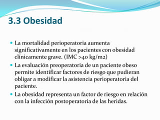3.3 ObesidadLa mortalidad perioperatoria aumenta significativamente en los pacientes con obesidad clínicamente grave. (IMC >40 kg/m2)La evaluación preoperatoria de un paciente obeso permite identificar factores de riesgo que pudieran obligar a modificar la asistencia perioperatoria del paciente.La obesidad representa un factor de riesgo en relación con la infección postoperatoria de las heridas.