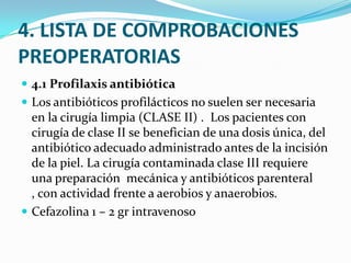 4. LISTA DE COMPROBACIONES PREOPERATORIAS4.1 Profilaxis antibióticaLos antibióticos profilácticos no suelen ser necesaria en la cirugía limpia (CLASE II) .  Los pacientes con cirugía de clase II se benefician de una dosis única, del antibiótico adecuado administrado antes de la incisión de la piel. La cirugía contaminada clase III requiere una preparación  mecánica y antibióticos parenteral , con actividad frente a aerobios y anaerobios.Cefazolina 1 – 2 gr intravenoso