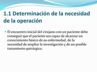 1.1 Determinación de la necesidad de la operación El encuentro inicial del cirujano con un paciente debe conseguir que el paciente sea capaz de alcanzar un conocimiento básico de su enfermedad, de la necesidad de ampliar la investigación y de un posible tratamiento quirúrgico.