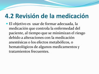4.2 Revisión de la medicaciónEl objetivo es  usar de formar adecuada, la medicación que controla la enfermedad del paciente, al tiempo que se minimizan el riesgo  debido a alteraciones con la medicación  anestésicas o los efectos metabólicos, o hematológicos de algunos medicamentos y tratamientos frecuentes.