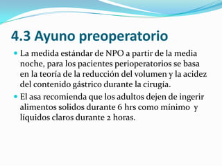 4.3 Ayuno preoperatorioLa medida estándar de NPO a partir de la media noche, para los pacientes perioperatorios se basa en la teoría de la reducción del volumen y la acidez del contenido gástrico durante la cirugía. El asa recomienda que los adultos dejen de ingerir alimentos solidos durante 6 hrs como mínimo  y líquidos claros durante 2 horas.