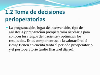 1.2 Toma de decisiones perioperatoriasLa programación, lugar de intervención, tipo de anestesia y preparación preoperatoria necesaria para conocer los riesgos del paciente y optimizar los resultados. Estos componentes de la valoración del riesgo tienen en cuenta tanto el periodo preoperatorio y el postoperatorio tardío (hasta el día 30).