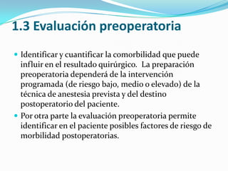 1.3 Evaluación preoperatoria Identificar y cuantificar la comorbilidad que puede influir en el resultado quirúrgico.  La preparación preoperatoria dependerá de la intervención programada (de riesgo bajo, medio o elevado) de la técnica de anestesia prevista y del destino postoperatorio del paciente.Por otra parte la evaluación preoperatoria permite identificar en el paciente posibles factores de riesgo de morbilidad postoperatorias.