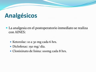 AnalgésicosLa analgesia en el postoperatorio inmediato se realiza con AINES:Ketorolac: 10 a 30 mg cada 6 hrs.Diclofenac: 150 mg/ día.Clonixinato de lisina: 100mg cada 8 hrs.
