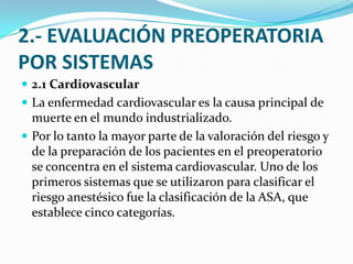 2.- EVALUACIÓN PREOPERATORIA POR SISTEMAS2.1 CardiovascularLa enfermedad cardiovascular es la causa principal de muerte en el mundo industrializado.Por lo tanto la mayor parte de la valoración del riesgo y de la preparación de los pacientes en el preoperatorio se concentra en el sistema cardiovascular. Uno de los primeros sistemas que se utilizaron para clasificar el riesgo anestésico fue la clasificación de la ASA, que establece cinco categorías.