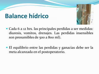 Balance hídricoCada 6 a 12 hrs. lasprincipalesperdidas a ser medidas: diuresis, vomitos, drenajes. Las perdidasinsensibles son presumibles de 500 a 800 ml).El equilibrio entre lasperdidas y ganaciasdebe ser la meta alcanzada en el postoperatorio.