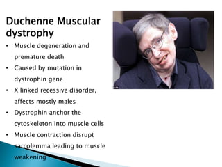Duchenne Muscular
dystrophy
• Muscle degeneration and
premature death
• Caused by mutation in
dystrophin gene
• X linked recessive disorder,
affects mostly males
• Dystrophin anchor the
cytoskeleton into muscle cells
• Muscle contraction disrupt
sarcolemma leading to muscle
weakening
 