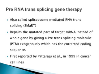  Also called spliceosome mediated RNA trans
splicing (SMaRT)
 Repairs the mutated part of target mRNA instead of
whole gene by giving a Pre trans splicing molecule
(PTM) exogenously which has the corrected coding
sequence.
 First reported by Pattaraju et al., in 1999 in cancer
cell lines
 