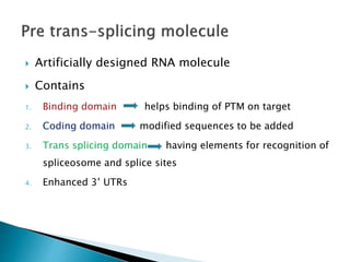  Artificially designed RNA molecule
 Contains
1. Binding domain helps binding of PTM on target
2. Coding domain modified sequences to be added
3. Trans splicing domain having elements for recognition of
spliceosome and splice sites
4. Enhanced 3’ UTRs
 