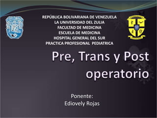 REPÚBLICA BOLIVARIANA DE VENEZUELA LA UNIVERSIDAD DEL ZULIA FACULTAD DE MEDICINA ESCUELA DE MEDICINA HOSPITAL GENERAL DEL SUR PRACTICA PROFESIONAL  PEDIATRICA Pre, Trans y Post operatorio Ponente: Ediovely Rojas 