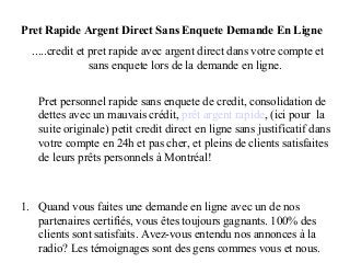 Pret Rapide Argent Direct Sans Enquete Demande En Ligne
  .....credit et pret rapide avec argent direct dans votre compte et
                 sans enquete lors de la demande en ligne.


   Pret personnel rapide sans enquete de credit, consolidation de
   dettes avec un mauvais crédit, prêt argent rapide, (ici pour la
   suite originale) petit credit direct en ligne sans justificatif dans
   votre compte en 24h et pas cher, et pleins de clients satisfaites
   de leurs prêts personnels à Montréal!



1. Quand vous faites une demande en ligne avec un de nos
   partenaires certifiés, vous êtes toujours gagnants. 100% des
   clients sont satisfaits. Avez-vous entendu nos annonces à la
   radio? Les témoignages sont des gens commes vous et nous.
 