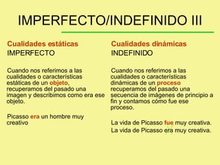 Cualidades estáticas IMPERFECTO Cuando nos referimos a las cualidades o características estáticas de un  objeto , recuperamos del pasado una imagen y describimos como era ese objeto.  Picasso  era  un hombre muy creativo Cualidades dinámicas INDEFINIDO Cuando nos referimos a las cualidades o características dinámicas de un  proceso  recuperamos del pasado una secuencia de imágenes de principio a fin y contamos cómo fue ese proceso. La vida de Picasso  fue  muy creativa. La vida de Picasso era muy creativa. IMPERFECTO/INDEFINIDO III 