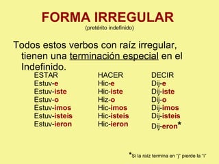 FORMA IRREGULAR   (pretérito indefinido) Todos estos verbos con raíz irregular, tienen una  terminación especial  en el Indefinido. ESTAR Estuv- e Estuv- iste Estuv- o Estuv- imos Estuv- isteis Estuv- ieron HACER Hic- e Hic- iste Hiz- o Hic- imos Hic- isteis Hic- ieron DECIR Dij- e Dij- iste Dij- o Dij- imos Dij- isteis Dij- eron * * Si la raíz termina en “j” pierde la “i” 