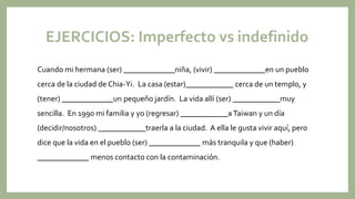 EJERCICIOS: Imperfecto vs indefinido
Cuando mi hermana (ser) _____________niña, (vivir) _____________en un pueblo
cerca de...