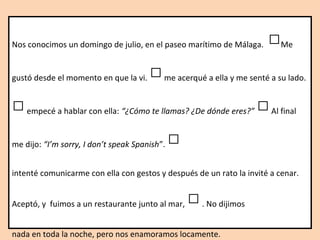 Nos conocimos un domingo de julio, en el paseo marítimo de Málaga. □Me
gustó desde el momento en que la vi. □me acerqué a ella y me senté a su lado.
□empecé a hablar con ella: “¿Cómo te llamas? ¿De dónde eres?” □Al final
me dijo: “I’m sorry, I don’t speak Spanish”. □
intenté comunicarme con ella con gestos y después de un rato la invité a cenar.
Aceptó, y fuimos a un restaurante junto al mar, □. No dijimos
nada en toda la noche, pero nos enamoramos locamente.
 
