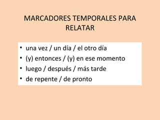 MARCADORES TEMPORALES PARA
RELATAR
• una vez / un día / el otro día
• (y) entonces / (y) en ese momento
• luego / después / más tarde
• de repente / de pronto
 