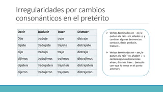 Irregularidades por cambios
consonánticos en el pretérito
Decir Traducir Traer Distraer
Dije traduje traje distraje
dijiste tradujiste trajiste distrajiste
dijo tradujo trajo distrajo
dijimos tradujimos trajimos distrajimos
dijisteis tradujisteis trajisteis distrajisteis
dijeron tradujeron trajeron distrajeron
 Verbos terminados en – cir, le
quitan a la raíz – cir, añaden -j- y
cambian algunas desinencias:
conducir, decir, producir,
traducir...
 Verbos terminados en – aer, le
quitan a la raíz – er, añaden -j- y
cambia algunas desinencias:
atraer, distraer, traer... (excepto
caer que lo vimos en el punto
anterior).
 